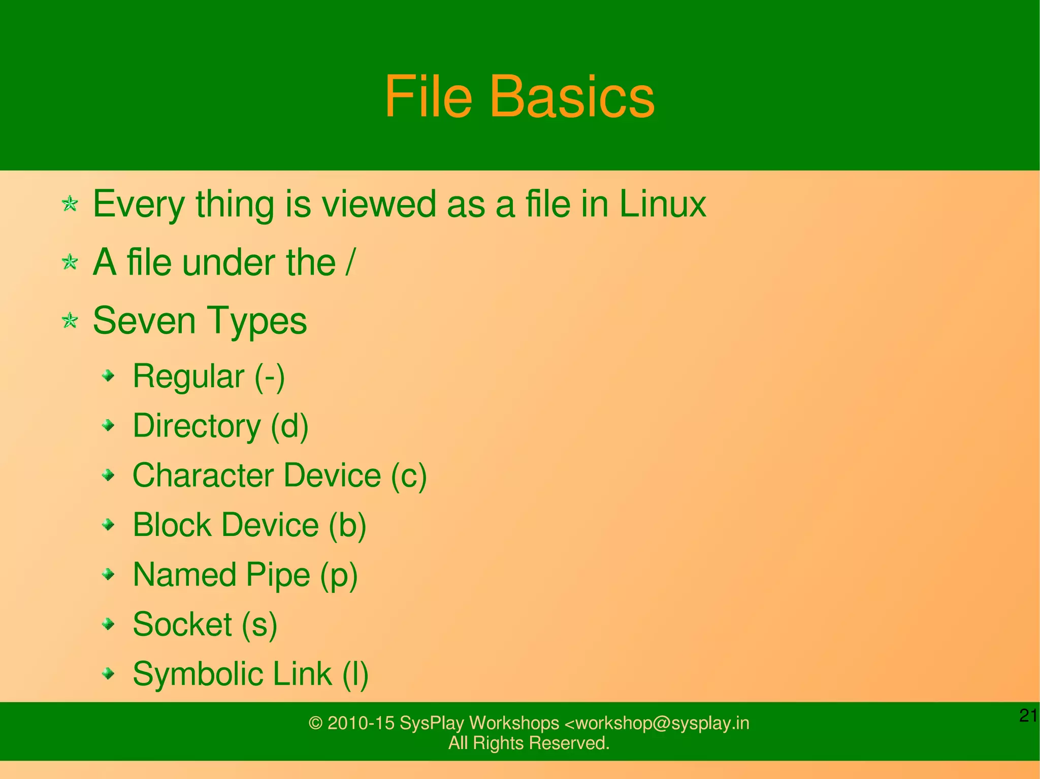 21© 2010-15 SysPlay Workshops <workshop@sysplay.in
All Rights Reserved.
File Basics
Every thing is viewed as a file in Linux
A file under the /
Seven Types
Regular (-)
Directory (d)
Character Device (c)
Block Device (b)
Named Pipe (p)
Socket (s)
Symbolic Link (l)
 