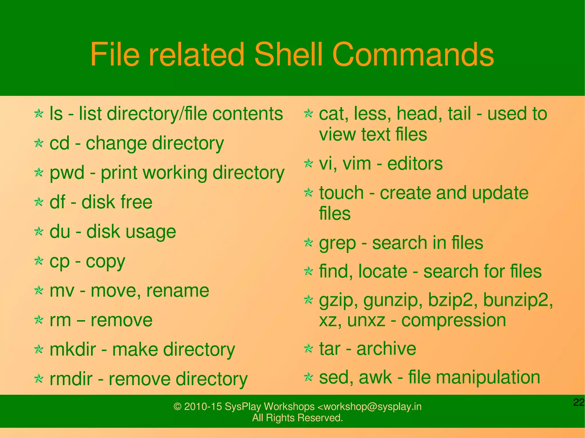 22© 2010-15 SysPlay Workshops <workshop@sysplay.in
All Rights Reserved.
File related Shell Commands
ls - list directory/file contents
cd - change directory
pwd - print working directory
df - disk free
du - disk usage
cp - copy
mv - move, rename
rm – remove
mkdir - make directory
rmdir - remove directory
cat, less, head, tail - used to
view text files
vi, vim - editors
touch - create and update
files
grep - search in files
find, locate - search for files
gzip, gunzip, bzip2, bunzip2,
xz, unxz - compression
tar - archive
sed, awk - file manipulation
 