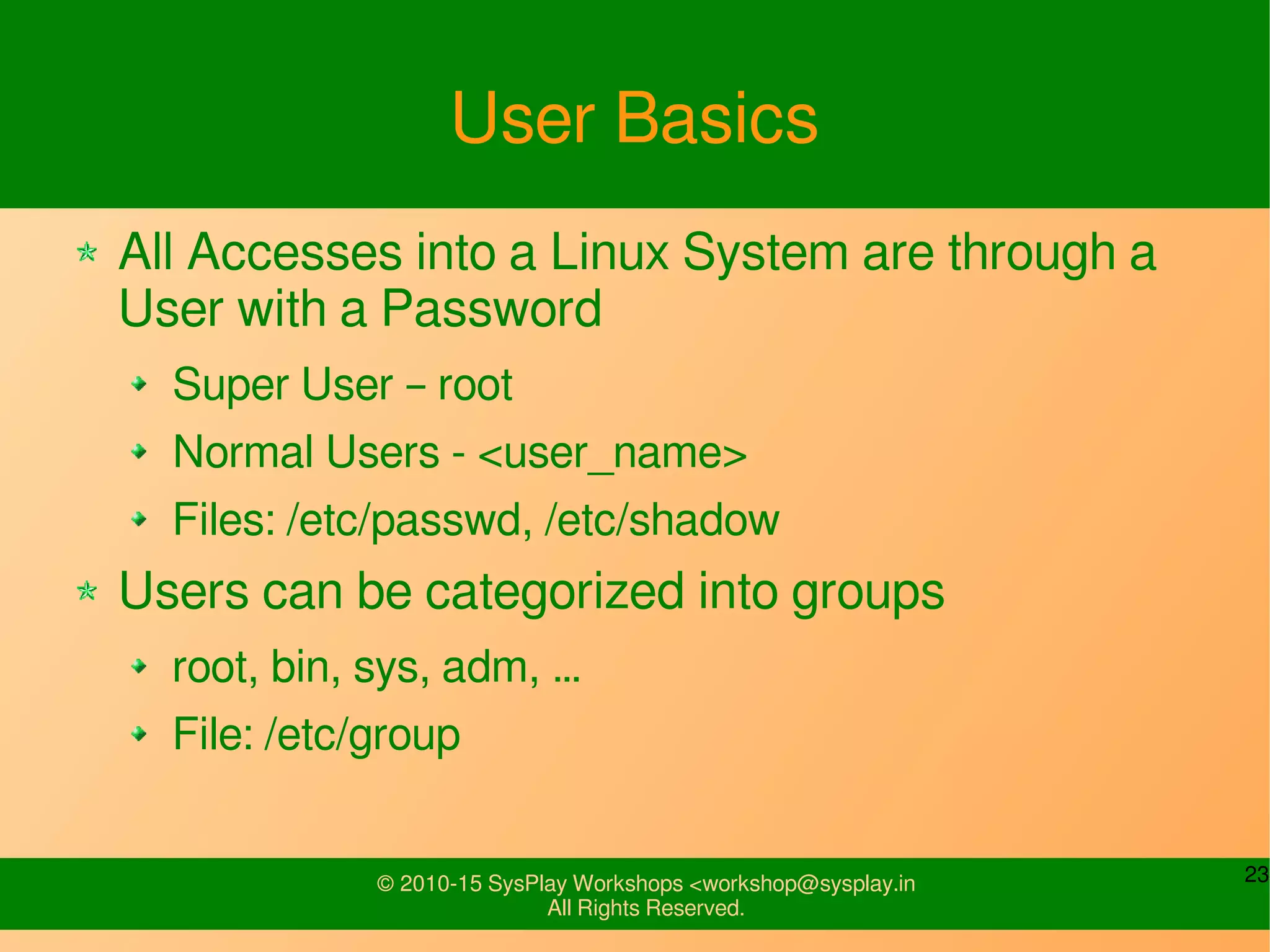 23© 2010-15 SysPlay Workshops <workshop@sysplay.in
All Rights Reserved.
User Basics
All Accesses into a Linux System are through a
User with a Password
Super User – root
Normal Users - <user_name>
Files: /etc/passwd, /etc/shadow
Users can be categorized into groups
root, bin, sys, adm, …
File: /etc/group
 