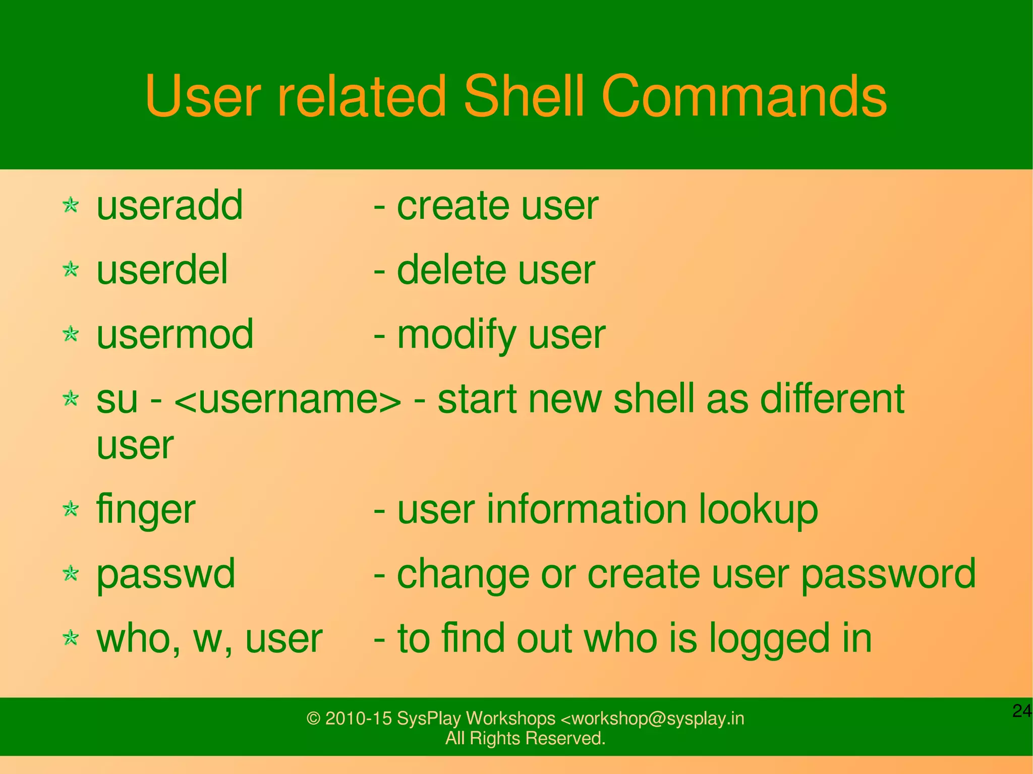 24© 2010-15 SysPlay Workshops <workshop@sysplay.in
All Rights Reserved.
User related Shell Commands
useradd - create user
userdel - delete user
usermod - modify user
su - <username> - start new shell as different
user
finger - user information lookup
passwd - change or create user password
who, w, user - to find out who is logged in
 