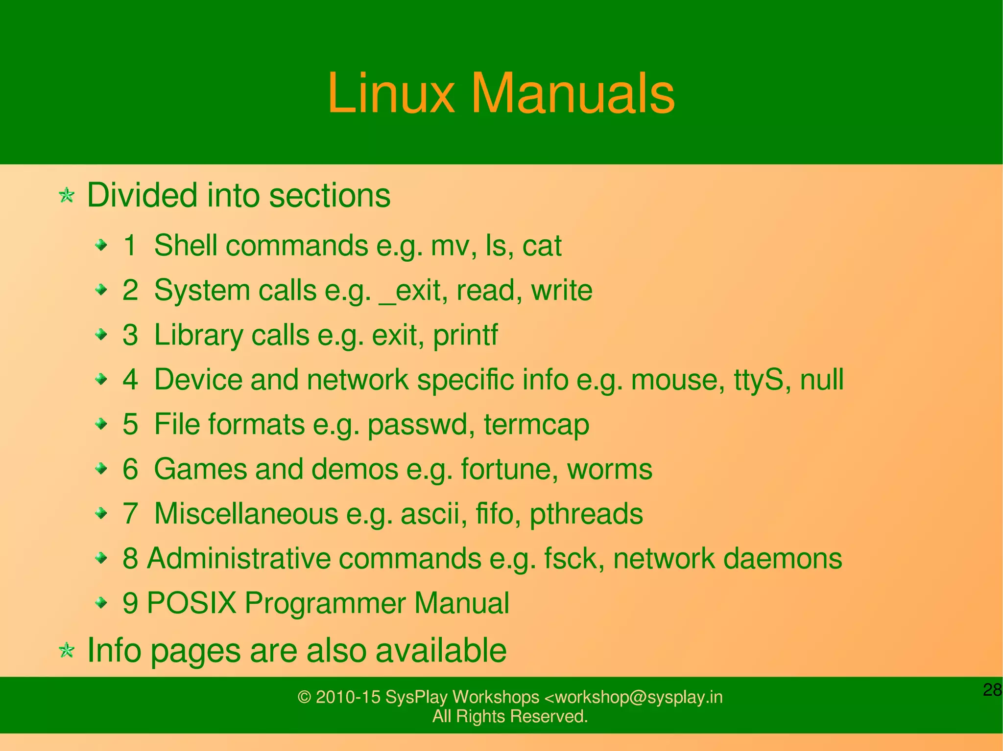 28© 2010-15 SysPlay Workshops <workshop@sysplay.in
All Rights Reserved.
Linux Manuals
Divided into sections
1 Shell commands e.g. mv, ls, cat
2 System calls e.g. _exit, read, write
3 Library calls e.g. exit, printf
4 Device and network specific info e.g. mouse, ttyS, null
5 File formats e.g. passwd, termcap
6 Games and demos e.g. fortune, worms
7 Miscellaneous e.g. ascii, fifo, pthreads
8 Administrative commands e.g. fsck, network daemons
9 POSIX Programmer Manual
Info pages are also available
 
