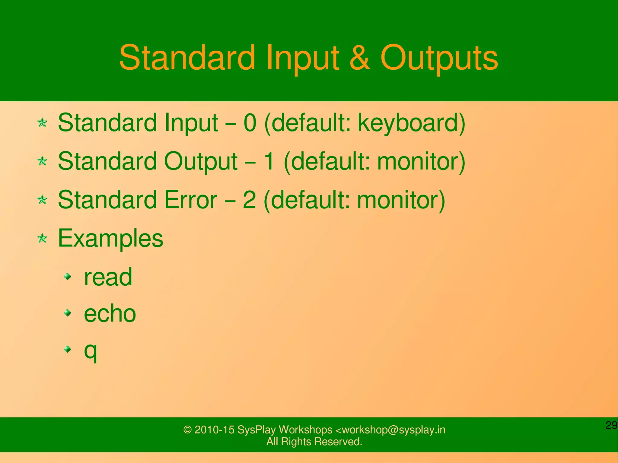 29© 2010-15 SysPlay Workshops <workshop@sysplay.in
All Rights Reserved.
Standard Input & Outputs
Standard Input – 0 (default: keyboard)
Standard Output – 1 (default: monitor)
Standard Error – 2 (default: monitor)
Examples
read
echo
q
 