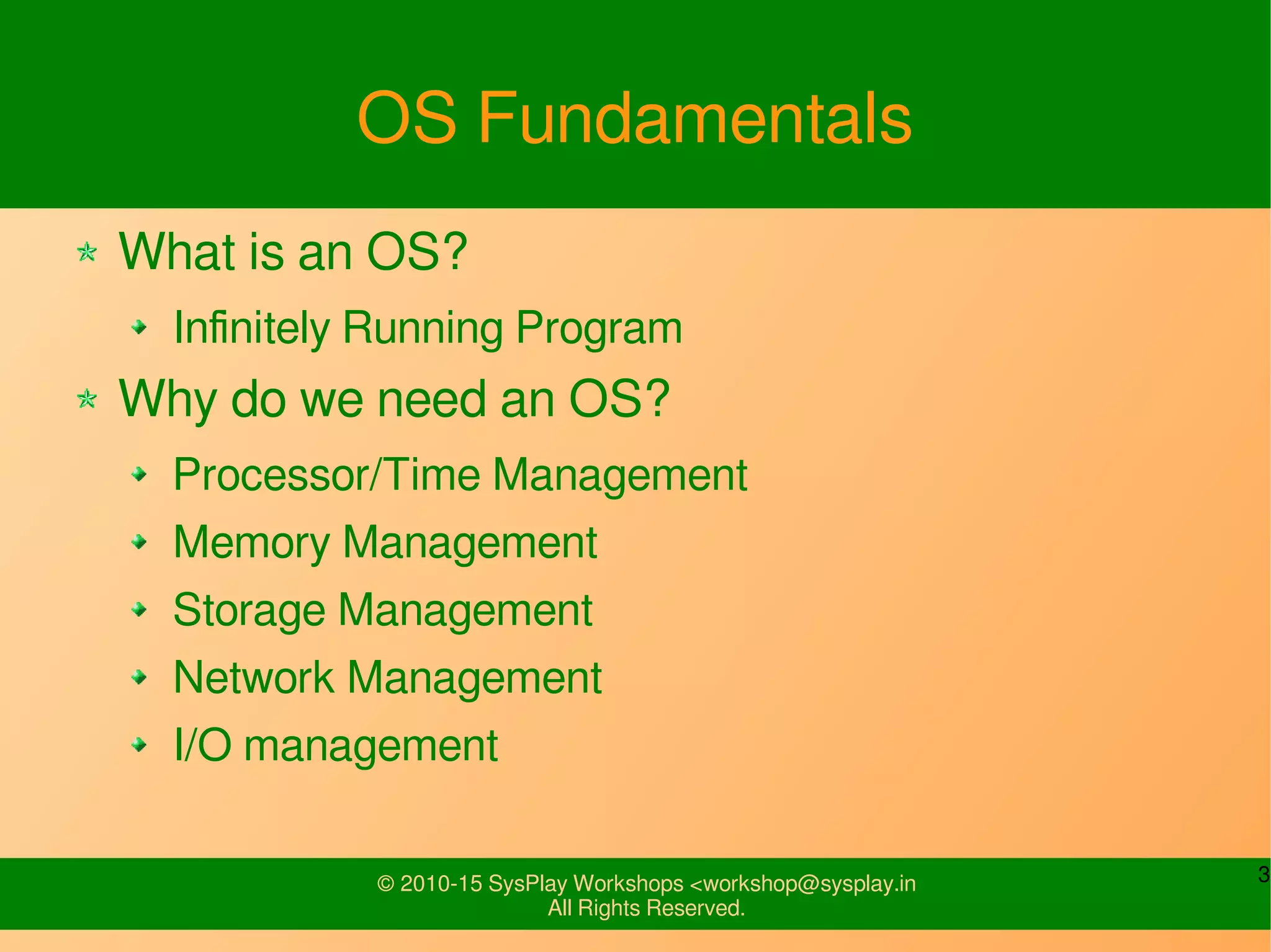 3© 2010-15 SysPlay Workshops <workshop@sysplay.in
All Rights Reserved.
OS Fundamentals
What is an OS?
Infinitely Running Program
Why do we need an OS?
Processor/Time Management
Memory Management
Storage Management
Network Management
I/O management
 