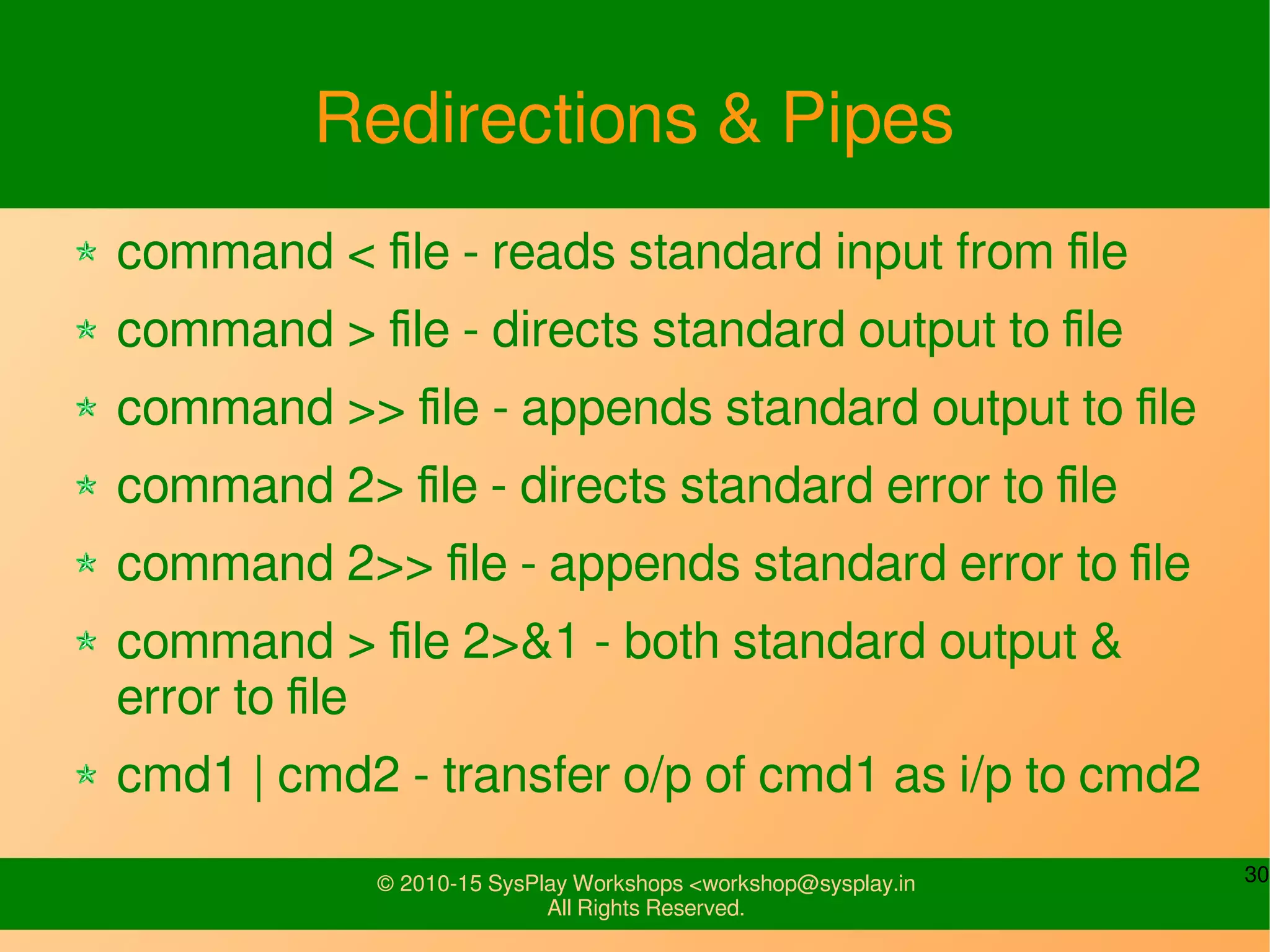 30© 2010-15 SysPlay Workshops <workshop@sysplay.in
All Rights Reserved.
Redirections & Pipes
command < file - reads standard input from file
command > file - directs standard output to file
command >> file - appends standard output to file
command 2> file - directs standard error to file
command 2>> file - appends standard error to file
command > file 2>&1 - both standard output &
error to file
cmd1 | cmd2 - transfer o/p of cmd1 as i/p to cmd2
 