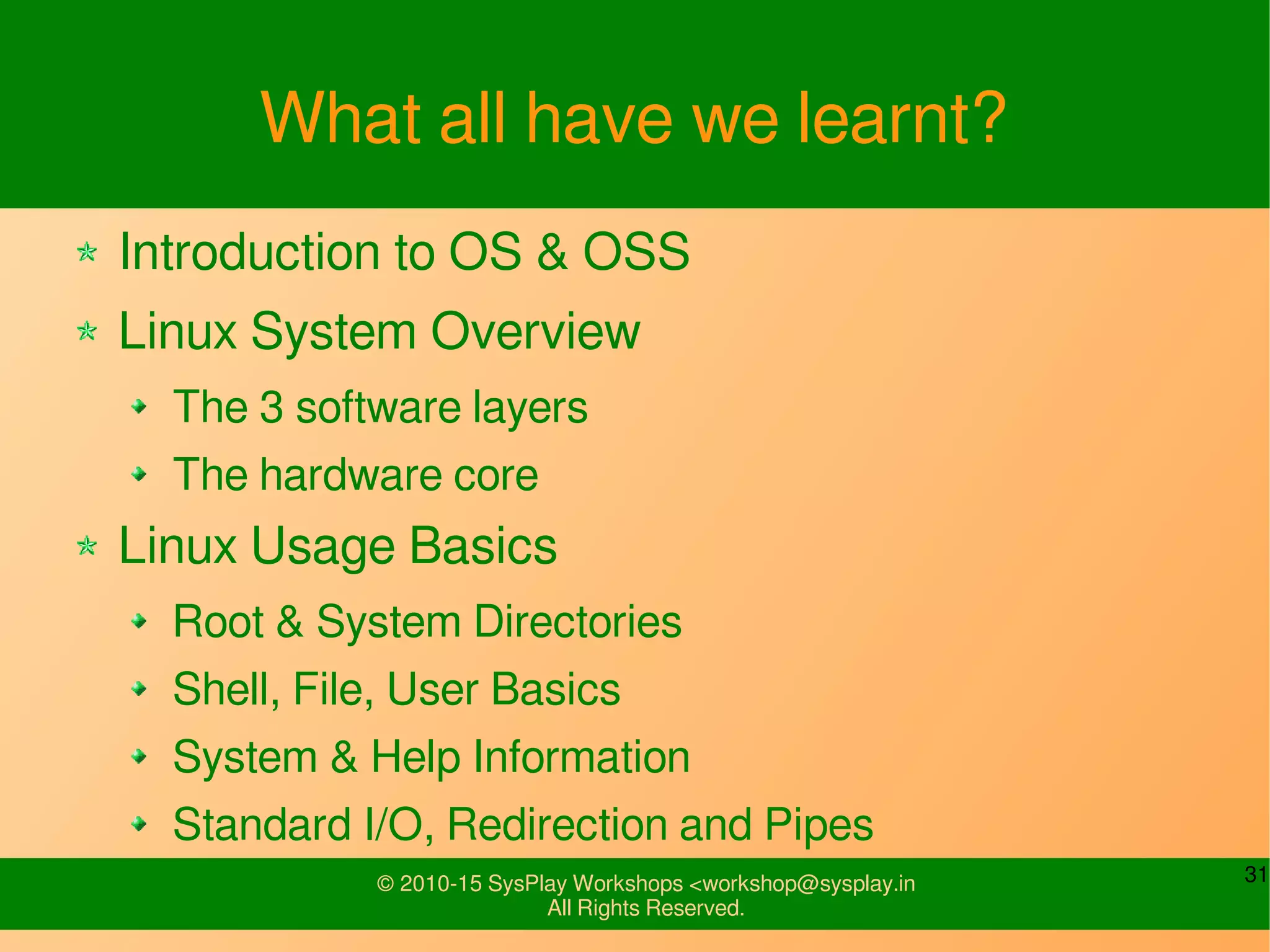 31© 2010-15 SysPlay Workshops <workshop@sysplay.in
All Rights Reserved.
What all have we learnt?
Introduction to OS & OSS
Linux System Overview
The 3 software layers
The hardware core
Linux Usage Basics
Root & System Directories
Shell, File, User Basics
System & Help Information
Standard I/O, Redirection and Pipes
 