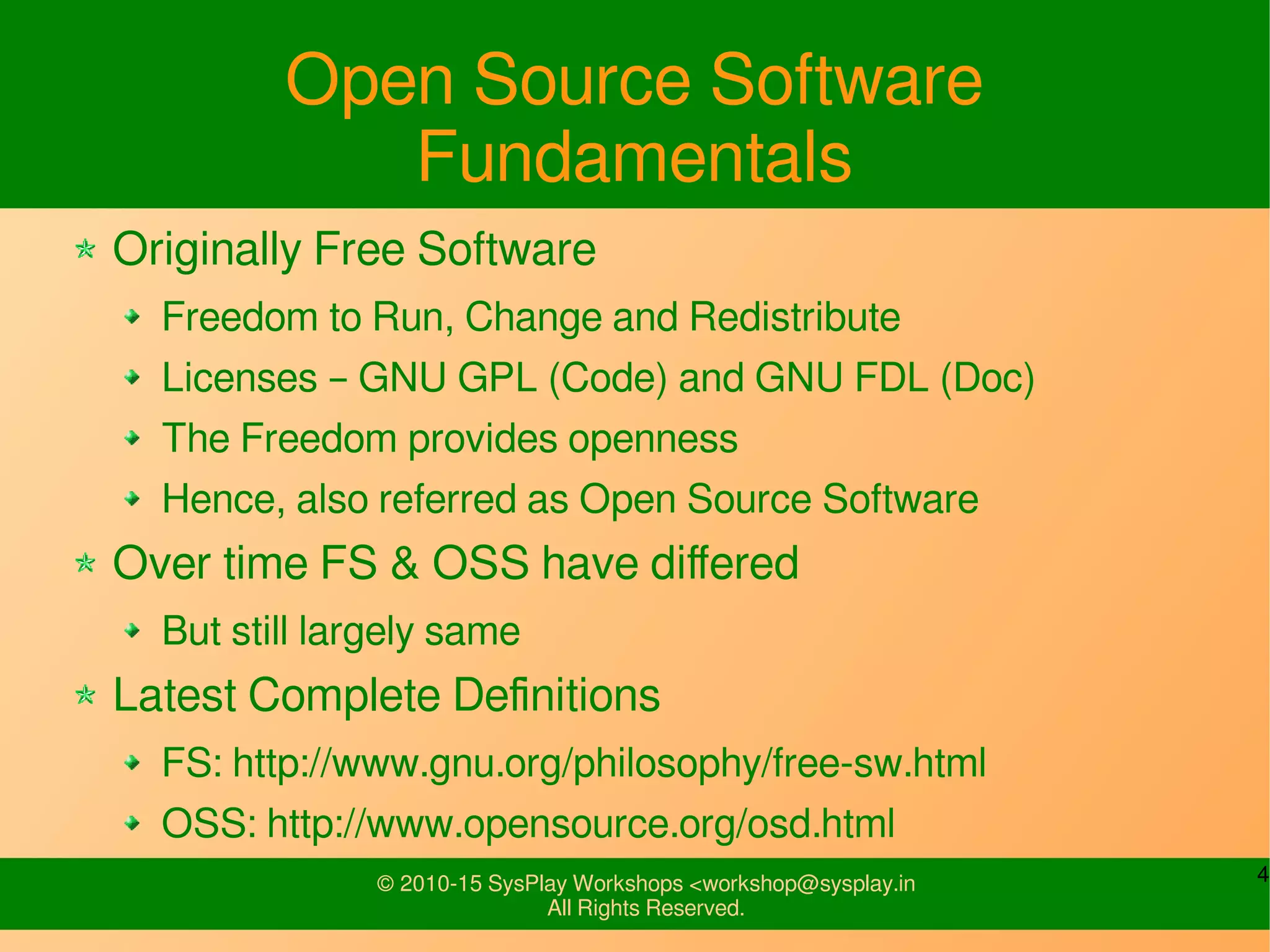 4© 2010-15 SysPlay Workshops <workshop@sysplay.in
All Rights Reserved.
Open Source Software
Fundamentals
Originally Free Software
Freedom to Run, Change and Redistribute
Licenses – GNU GPL (Code) and GNU FDL (Doc)
The Freedom provides openness
Hence, also referred as Open Source Software
Over time FS & OSS have differed
But still largely same
Latest Complete Definitions
FS: http://www.gnu.org/philosophy/free-sw.html
OSS: http://www.opensource.org/osd.html
 