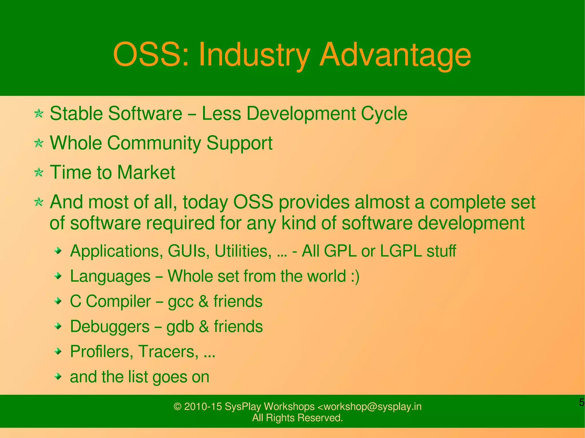 5© 2010-15 SysPlay Workshops <workshop@sysplay.in
All Rights Reserved.
OSS: Industry Advantage
Stable Software – Less Development Cycle
Whole Community Support
Time to Market
And most of all, today OSS provides almost a complete set
of software required for any kind of software development
Applications, GUIs, Utilities, … - All GPL or LGPL stuff
Languages – Whole set from the world :)
C Compiler – gcc & friends
Debuggers – gdb & friends
Profilers, Tracers, ...
and the list goes on
 