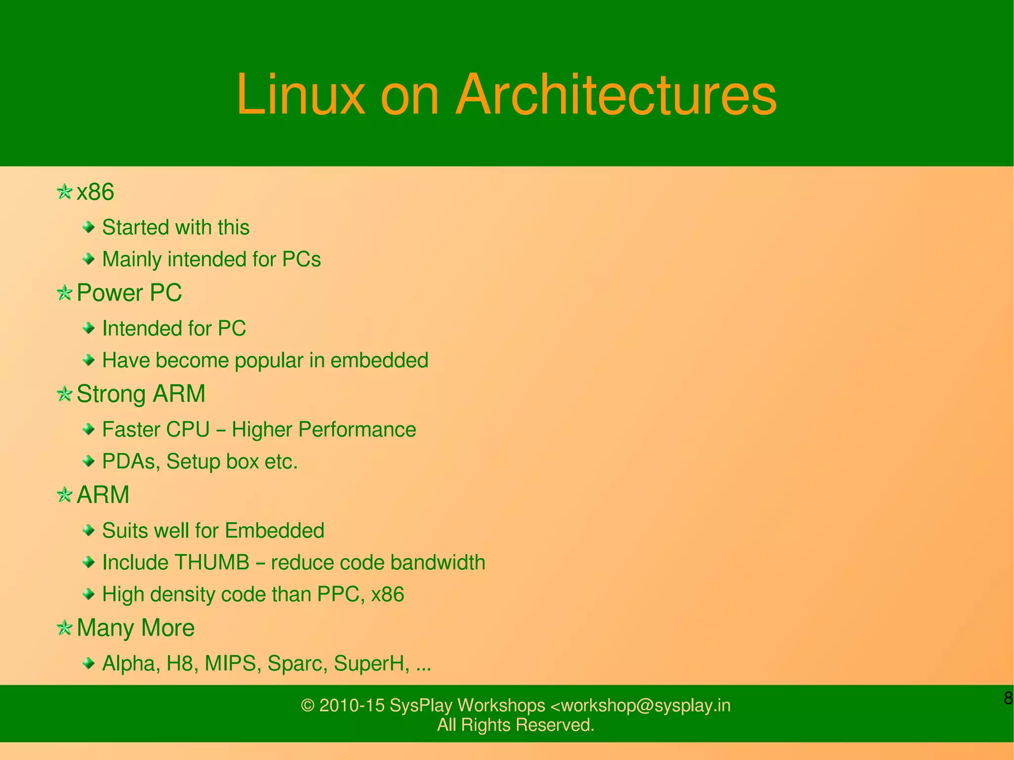 8© 2010-15 SysPlay Workshops <workshop@sysplay.in
All Rights Reserved.
Linux on Architectures
x86
Started with this
Mainly intended for PCs
Power PC
Intended for PC
Have become popular in embedded
Strong ARM
Faster CPU – Higher Performance
PDAs, Setup box etc.
ARM
Suits well for Embedded
Include THUMB – reduce code bandwidth
High density code than PPC, x86
Many More
Alpha, H8, MIPS, Sparc, SuperH, ...
 
