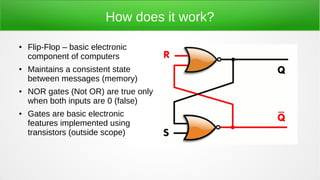 How does it work?
● Flip-Flop – basic electronic
component of computers
● Maintains a consistent state
between messages (memory)
● NOR gates (Not OR) are true only
when both inputs are 0 (false)
● Gates are basic electronic
features implemented using
transistors (outside scope)
 