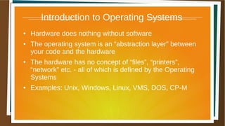 Introduction to Operating Systems
● Hardware does nothing without software
● The operating system is an “abstraction layer” between
your code and the hardware
● The hardware has no concept of “files”, “printers”,
“network” etc. - all of which is defined by the Operating
Systems
● Examples: Unix, Windows, Linux, VMS, DOS, CP-M
 