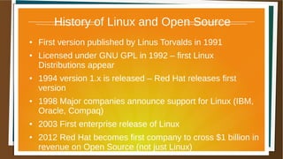 History of Linux and Open Source
● First version published by Linus Torvalds in 1991
● Licensed under GNU GPL in 1992 – first Linux
Distributions appear
● 1994 version 1.x is released – Red Hat releases first
version
● 1998 Major companies announce support for Linux (IBM,
Oracle, Compaq)
● 2003 First enterprise release of Linux
● 2012 Red Hat becomes first company to cross $1 billion in
revenue on Open Source (not just Linux)
 