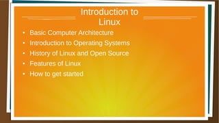 Introduction to
Linux
● Basic Computer Architecture
● Introduction to Operating Systems
● History of Linux and Open Source
● Features of Linux
● How to get started
 