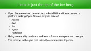 Linux is just the tip of the ice berg
● Open Source existed before Linux – but GNU and Linux created a
platform making Open Source projects take off
– Apache
– Java
– Perl
– Python
– Postgresql
● Using commodity hardware and free software, everyone can take part
● The internet is the glue that holds the communities together
 