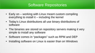 Software Repositories
● Early on – working with Linux meant custom compiling
everything to install it – including the kernel
● Today's Linux distributions all use binary distributions of
software
● The binaries are stored on repository servers making it very
simple to install any software
● Software comes in “packages” such as RPM and DEP
● Installing software on Linux is easier than on Windows
 