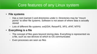 Core features of any Linux system
● File systems
– Has a root (named /) and directories under it. Directories may be “mount
points” to other file systems. Software is not aware of where data is actually
stored
– Lots of different file systems: ext2/3/4, ReiserFS, XFS, vFAT, NTFS
● Everything is a file
– The concept of files goes beyond storing data. Everything is represented via
a file, such as raw devices to which to OS communicates
– Even processes are seen as files
 