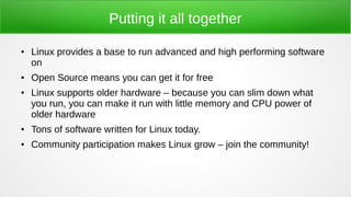 Putting it all together
● Linux provides a base to run advanced and high performing software
on
● Open Source means you can get it for free
● Linux supports older hardware – because you can slim down what
you run, you can make it run with little memory and CPU power of
older hardware
● Tons of software written for Linux today.
● Community participation makes Linux grow – join the community!
 