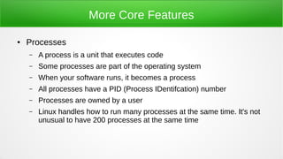 More Core Features
● Processes
– A process is a unit that executes code
– Some processes are part of the operating system
– When your software runs, it becomes a process
– All processes have a PID (Process IDentifcation) number
– Processes are owned by a user
– Linux handles how to run many processes at the same time. It's not
unusual to have 200 processes at the same time
 