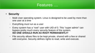 Features ....
● Security
– Multi User operating system. Linux is designed to be used by more than
one user at a time
– Everything must run as a user
– Every system has a “root” user with UID of 0. This “super admin” can
bypass pretty much every security feature of the system.
NO ONE SHOULD RUN AS ROOT PERMANENTLY!
– File security allows files to be kept private, shared with a few or shared
with everyone. Security defines rights to read, write and execute.
 