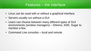 Features – the interface
● Linux can be used with or without a graphical interface
● Servers usually run without a GUI
● Users can choose between many different types of GUI
environments (window managers) – GNome, KDE, Sugar to
mention a few
● Command Line consoles – local and remote
 