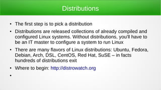 Distributions
● The first step is to pick a distribution
● Distributions are released collections of already compiled and
configured Linux systems. Without distributions, you'll have to
be an IT master to configure a system to run Linux
● There are many flavors of Linux distributions: Ubuntu, Fedora,
Debian, Arch, DSL, CentOS, Red Hat, SuSE – in facts
hundreds of distributions exit
● Where to begin: http://distrowatch.org
●
 