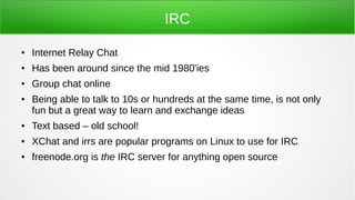 IRC
● Internet Relay Chat
● Has been around since the mid 1980'ies
● Group chat online
● Being able to talk to 10s or hundreds at the same time, is not only
fun but a great way to learn and exchange ideas
● Text based – old school!
● XChat and irrs are popular programs on Linux to use for IRC
● freenode.org is the IRC server for anything open source
 