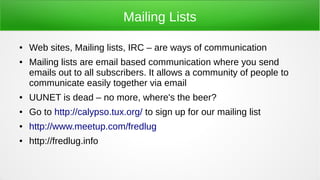 Mailing Lists
● Web sites, Mailing lists, IRC – are ways of communication
● Mailing lists are email based communication where you send
emails out to all subscribers. It allows a community of people to
communicate easily together via email
● UUNET is dead – no more, where's the beer?
● Go to http://calypso.tux.org/ to sign up for our mailing list
● http://www.meetup.com/fredlug
● http://fredlug.info
 