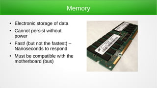 Memory
● Electronic storage of data
● Cannot persist without
power
● Fast! (but not the fastest) –
Nanoseconds to respond
● Must be compatible with the
motherboard (bus)
 