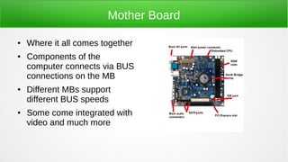 Mother Board
● Where it all comes together
● Components of the
computer connects via BUS
connections on the MB
● Different MBs support
different BUS speeds
● Some come integrated with
video and much more
 