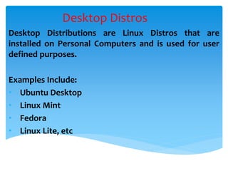 Desktop Distros
Desktop Distributions are Linux Distros that are
installed on Personal Computers and is used for user
defined purposes.
Examples Include:
• Ubuntu Desktop
• Linux Mint
• Fedora
• Linux Lite, etc
 