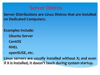 Server Distros
Server Distributions are Linux Distros that are installed
on Dedicated Computers.
Examples Include:
• Ubuntu Server
• CentOS
• RHEL
• openSUSE, etc.
Linux servers are usually installed without X; and even
if X is installed, it doesn't lauch during system startup.
 