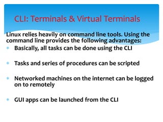 Linux relies heavily on command line tools. Using the
command line provides the following advantages:
 Basically, all tasks can be done using the CLI
 Tasks and series of procedures can be scripted
 Networked machines on the internet can be logged
on to remotely
 GUI apps can be launched from the CLI
CLI: Terminals & Virtual Terminals
 