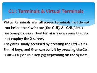 Virtual terminals are full screen terminals that do not
run inside the X-window (the GUI). All GNU/Linux
systems possess virtual terminals even ones that do
not employ the X server.
They are usually accessed by pressing the Ctrl + alt +
Fn 1 - 6 keys, and then can be left by pressing the Ctrl
+ alt + Fn 7 or Fn 8 key (s); depending on the system.
CLI: Terminals & Virtual Terminals
 