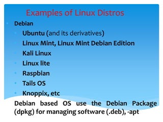 Examples of Linux Distros
• Debian
• Ubuntu (and its derivatives)
• Linux Mint, Linux Mint Debian Edition
• Kali Linux
• Linux lite
• Raspbian
• Tails OS
• Knoppix, etc
Debian based OS use the Debian Package
(dpkg) for managing software (.deb), -apt
 