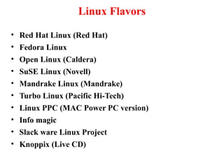 Linux Flavors
• Red Hat Linux (Red Hat)
• Fedora Linux
• Open Linux (Caldera)
• SuSE Linux (Novell)
• Mandrake Linux (Mandrake)
• Turbo Linux (Pacific Hi-Tech)
• Linux PPC (MAC Power PC version)
• Info magic
• Slack ware Linux Project
• Knoppix (Live CD)
 