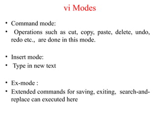 vi Modes
• Command mode:
• Operations such as cut, copy, paste, delete, undo,
redo etc., are done in this mode.
• Insert mode:
• Type in new text
• Ex-mode :
• Extended commands for saving, exiting, search-and-
replace can executed here
 