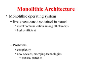 Monolithic Architecture
• Monolithic operating system
– Every component contained in kernel
• direct communication among all elements
• highly efficient
– Problems:
• complexity
• new devices, emerging technologies
– enabling, protection
 
