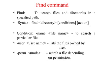 Find command
• Find: To search files and directories in a
specified path.
• Syntax: find <directory> [conditions] [action]
• Condition: -name <file name> - to search a
particular file
• -user <user name> - lists the files owned by
user.
• -perm <mode> - search a file depending
on permission.
 