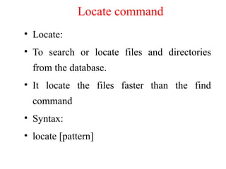 Locate command
• Locate:
• To search or locate files and directories
from the database.
• It locate the files faster than the find
command
• Syntax:
• locate [pattern]
 