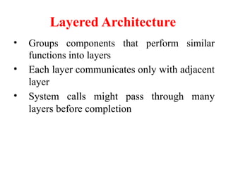 Layered Architecture
• Groups components that perform similar
functions into layers
• Each layer communicates only with adjacent
layer
• System calls might pass through many
layers before completion
 