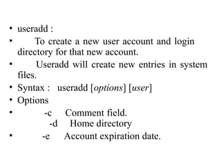 • useradd :
• To create a new user account and login
directory for that new account.
• Useradd will create new entries in system
files.
• Syntax : useradd [options] [user]
• Options
• -c Comment field.
-d Home directory
• -e Account expiration date.
useradd command
 