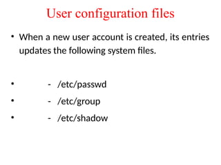 User configuration files
• When a new user account is created, its entries
updates the following system files.
• - /etc/passwd
• - /etc/group
• - /etc/shadow
 