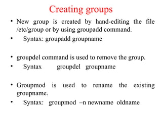 Creating groups
• New group is created by hand-editing the file
/etc/group or by using groupadd command.
• Syntax: groupadd groupname
• groupdel command is used to remove the group.
• Syntax groupdel groupname
• Groupmod is used to rename the existing
groupname.
• Syntax: groupmod –n newname oldname
 