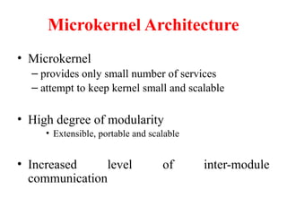 Microkernel Architecture
• Microkernel
– provides only small number of services
– attempt to keep kernel small and scalable
• High degree of modularity
• Extensible, portable and scalable
• Increased level of inter-module
communication
 