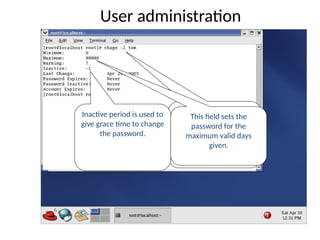 User administration
Chage –l : lists the
account and password
information of user tom.
This field sets the
password for the
maximum valid days
given.
Inactive period is used to
give grace time to change
the password.
 