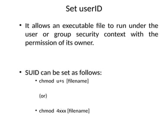 Set userID
• It allows an executable file to run under the
user or group security context with the
permission of its owner.
• SUID can be set as follows:
• chmod u+s [filename]
(or)
• chmod 4xxx [filename]
 
