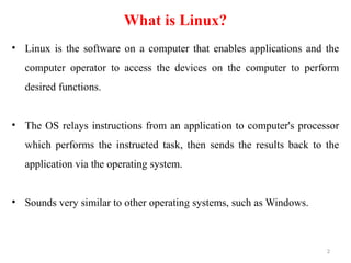 What is Linux?
• Linux is the software on a computer that enables applications and the
computer operator to access the devices on the computer to perform
desired functions.
• The OS relays instructions from an application to computer's processor
which performs the instructed task, then sends the results back to the
application via the operating system.
• Sounds very similar to other operating systems, such as Windows.
2
 