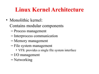 Linux Kernel Architecture
• Monolithic kernel:
Contains modular components
– Process management
– Interprocess communication
– Memory management
– File system management
• VFS: provides a single file system interface
– I/O management
– Networking
 