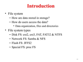 24
Introduction
• File system
– How are data stored in storage?
– How do users access the data?
• Data organization, files and directories
• File system types
– Disk FS: ext2, ext3, FAT, FAT32 & NTFS
– Network FS: Samba & NFS
– Flash FS: JFFS2
– Special FS: proc FS
 