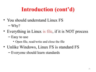 25
Introduction (cont’d)
• You should understand Linux FS
– Why?
• Everything in Linux is file, if it is NOT process
– Easy to use
• Open file, read/write and close the file
• Unlike Windows, Linux FS is standard FS
– Everyone should learn standards
 