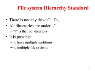 26
File system Hierarchy Standard
• There is not any drive C:, D:, …
• All directories are under “/”
– “/” is the root directory
• It is possible
– to have multiple partitions
– to multiple file systems
 